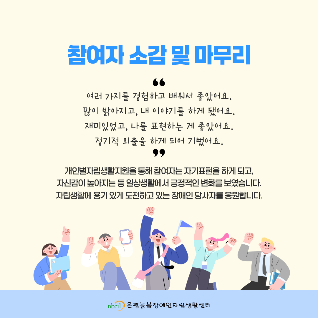 참여자 소감 및 마무리. '여러 가지를 경험하고 배워서 좋았어요. 많이 밝아지고, 내 이야기를 하게 됐어요. 재미있었고, 나를 표현하는 게 좋았어요. 정기적 외출을 하게 되어 기뻤어요.' 개인별자립생활지원을 통해 참여자는 자기표현을 하게 되고, 자신감이 높아지는 등 일상생활에서 긍정적인 변화를 보였습니다. 자립생활에 용기 있게 도전하고 있는 장애인 당사자를 응원합니다.