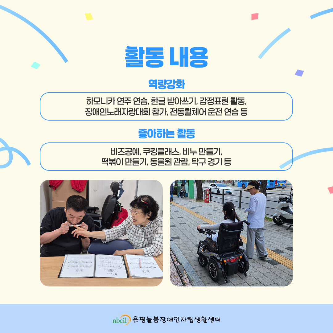 활동 내용. 2. 역량강화: 하모니카 연주 연습, 한글 받아쓰기, 감정표현 활동, 장애인노래자랑대회 참가, 전동휠체어 운전 연습 등. 3. 좋아하는 활동: 비즈공예, 쿠킹클래스, 비누 만들기, 떡볶이 만들기, 동물원 관람, 탁구 경기 등