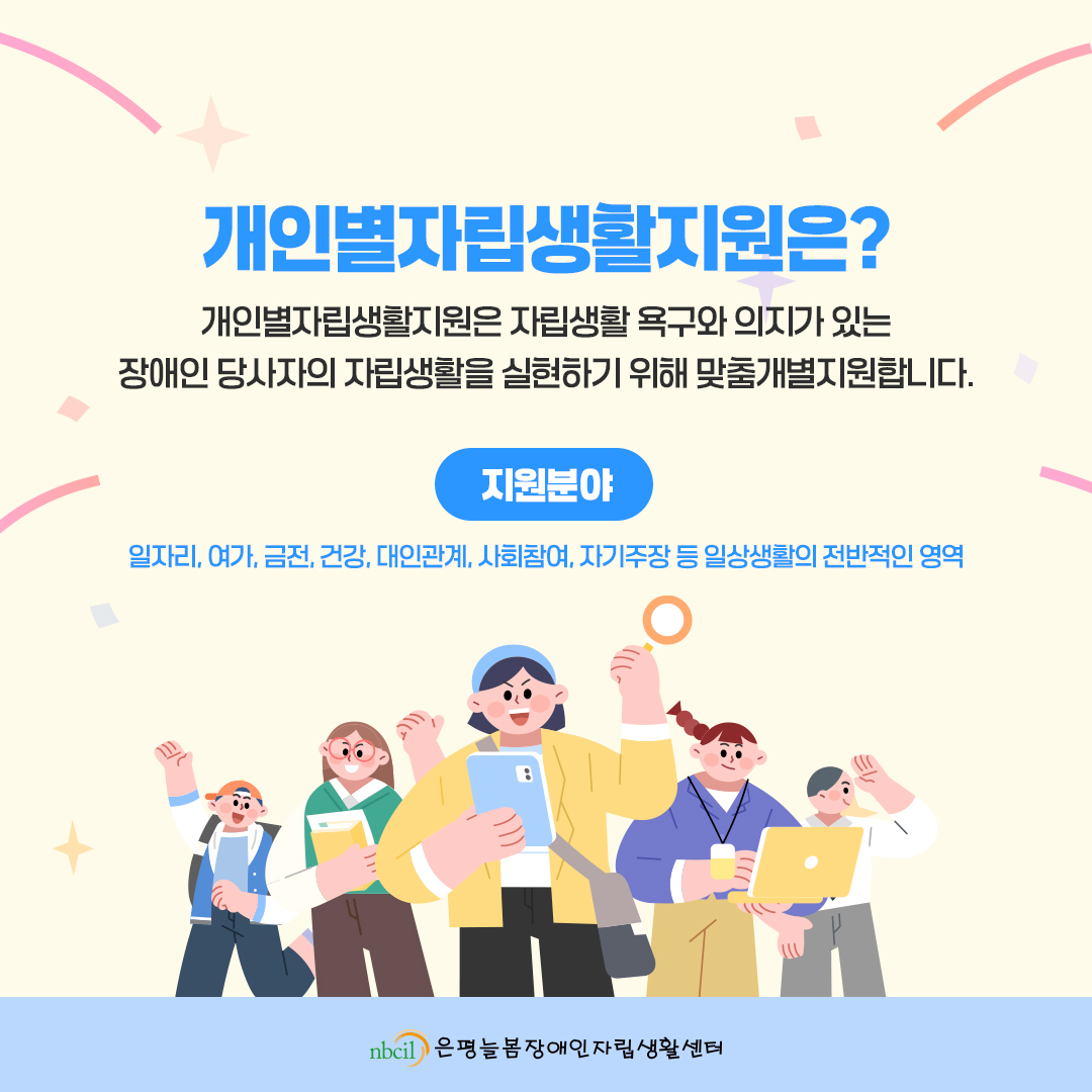 개인별자립생활지원은? 개인별자립생활지원은 자립생활 욕구와 의지가 있는 장애인 당사자의 자립생활을 실현하기 위해 맞춤개별지원합니다. 지원분야: 일자리, 여가, 금전, 건강, 대인관계, 사회참여, 자기주장 등 일상생활의 전반적인 영역