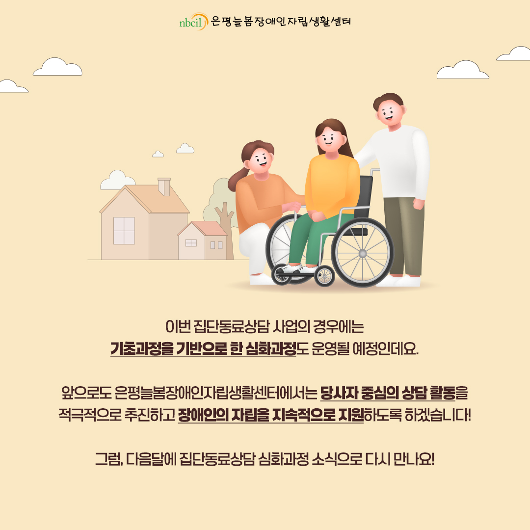 이번 집단동료상담 사업의 경우에는 기초과정을 기반으로 한 심화과정도 운영될 예정인데요. 앞으로도 은평늘봄장애인자립생활센터에서는 당사자 중심의 상담 활동을 적극적으로 추진하고 장애인의 자립을 지속적으로 지원하도록 하겠습니다! 그럼, 다음달에 집단동료상담 심화과정 소식으로 다시 만나요!