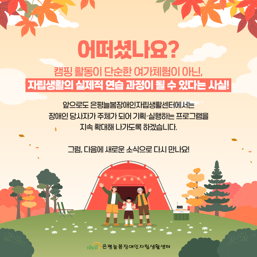 어떠셨나요? 캠핑 활동이 단순한 여가체험이 아닌, 자립생활의 실제적 연습 과정이 될 수 있다는 사실! 앞으로도 은평늘봄장애인자립생활센터에서는 장애인 당사자가 주체가 되어 기획·실행하는 프로그램을 지속 확대해 나가도록 하겠습니다. 그럼, 다음에 새로운 소식으로 다시 만나요!