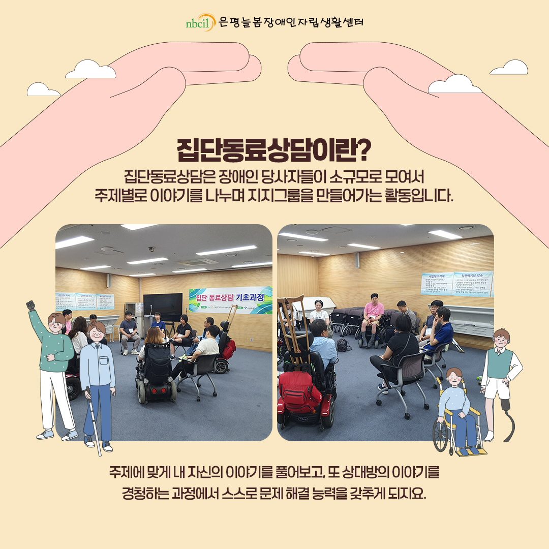 집단동료상담이란? 집단동료상담은 장애인 당사자들이 소규모로 모여서 주제별로 이야기를 나누며 지지그룹을 만들어가는 활동입니다. 주제에 맞게 내 자신의 이야기를 풀어보고, 또 상대방의 이야기를 경청하는 과정에서 스스로 문제 해결 능력을 갖추게 되지요.