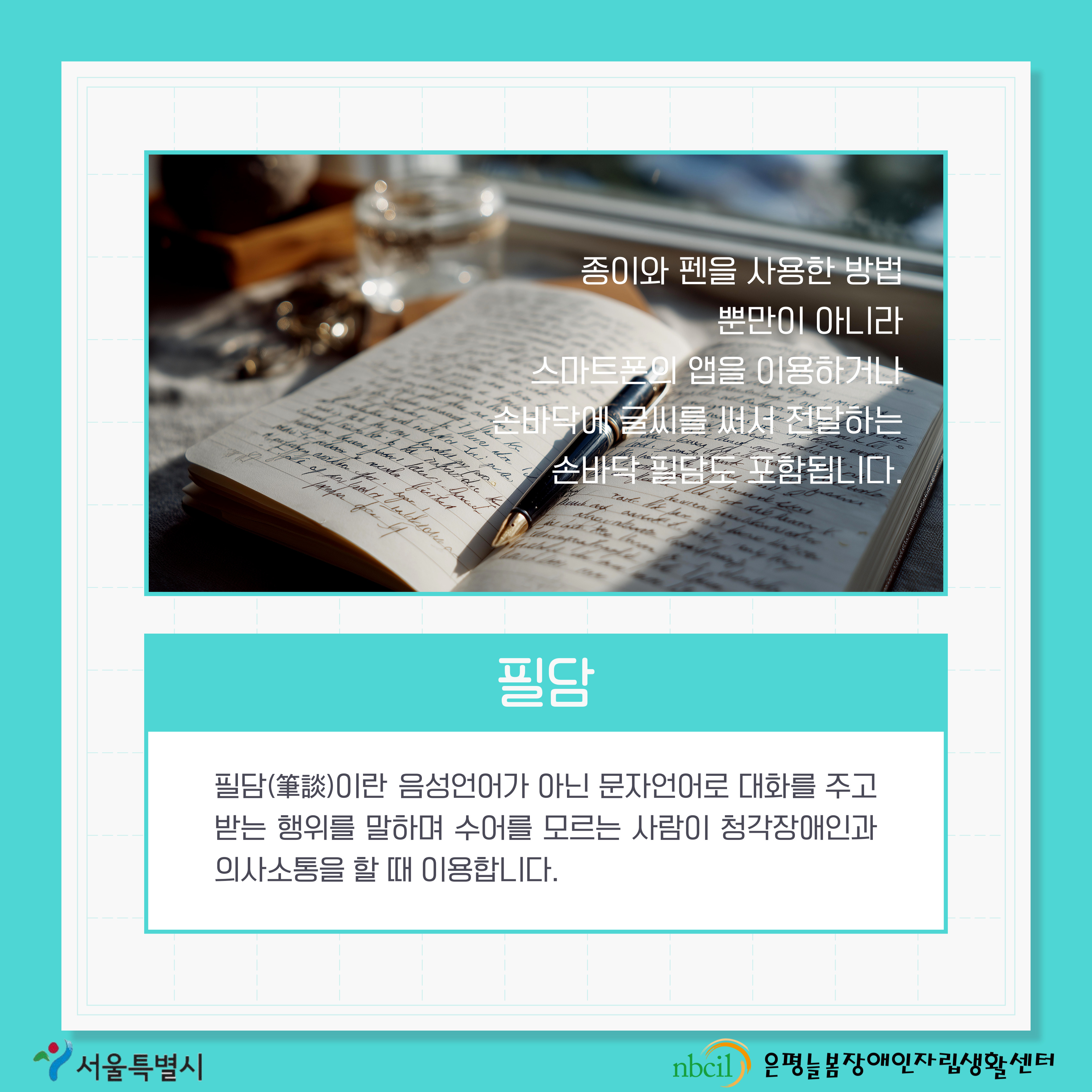 제 3페이지 필담. 필담이란 음성언어가 아닌 문자언어로 대화를 주고 받는 행위를 말하며 수어를 모르는 사람이 청각자애인과 의사소통을 할 때 이용합니다. 종이와 펜을 사용한 방법 뿐만이 아니라 스마트폰의 앱을 이용하거나 손바닥에 글씨를 써서 전달하는 손바닥 필담도 포함됩니다.