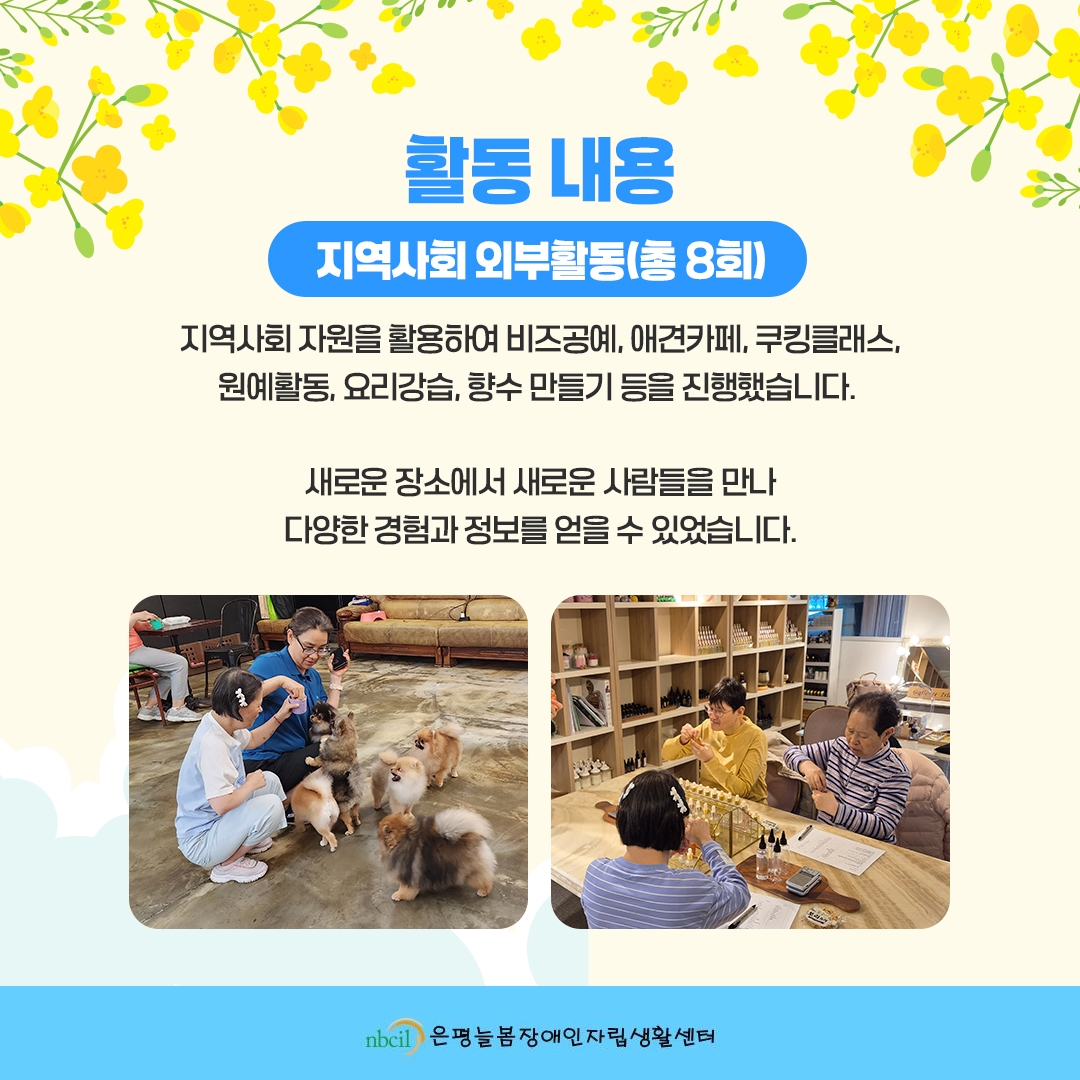 활동내용. 2. 지역사회 외부활동(총 8회) 지역사회 자원을 활용하여 비즈공예, 애견카페, 쿠킹클래스, 원예활동, 요리강습, 향수 만들기 등을 진행했습니다. 새로운 장소에서 새로운 사람들을 만나 다양한 경험과 정보를 얻을 수 있었습니다.